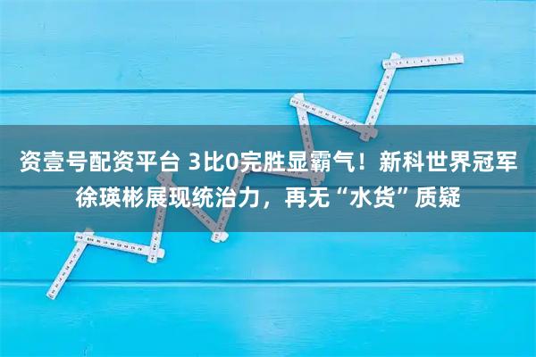 资壹号配资平台 3比0完胜显霸气！新科世界冠军徐瑛彬展现统治力，再无“水货”质疑