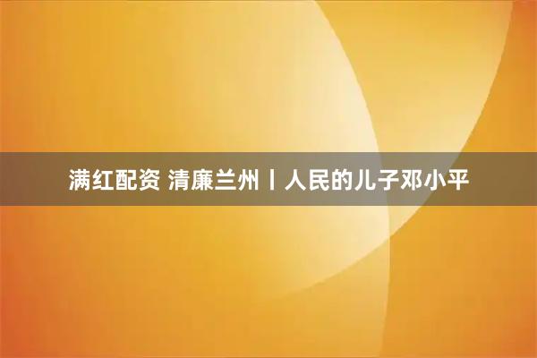 满红配资 清廉兰州丨人民的儿子邓小平