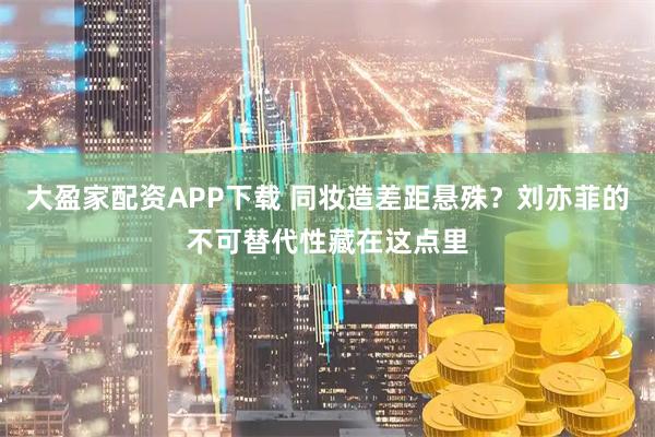 大盈家配资APP下载 同妆造差距悬殊？刘亦菲的不可替代性藏在这点里