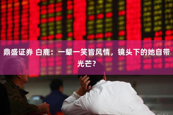 鼎盛证券 白鹿：一颦一笑皆风情，镜头下的她自带光芒？
