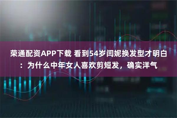 荣通配资APP下载 看到54岁闫妮换发型才明白：为什么中年女人喜欢剪短发，确实洋气