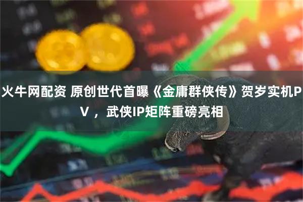 火牛网配资 原创世代首曝《金庸群侠传》贺岁实机PV ，武侠IP矩阵重磅亮相