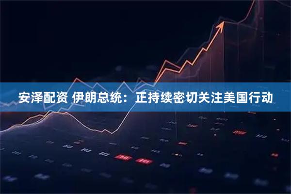 安泽配资 伊朗总统：正持续密切关注美国行动