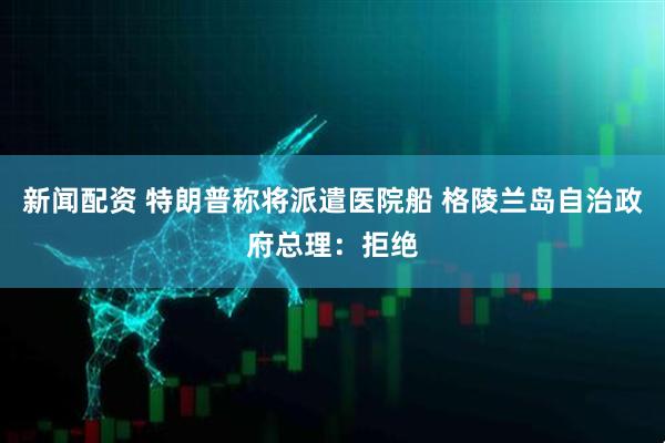 新闻配资 特朗普称将派遣医院船 格陵兰岛自治政府总理：拒绝