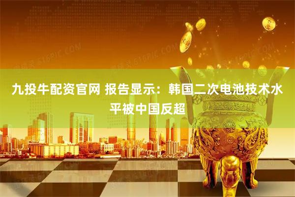 九投牛配资官网 报告显示：韩国二次电池技术水平被中国反超