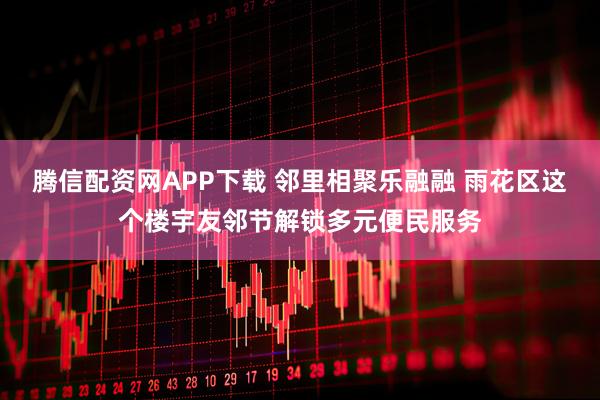 腾信配资网APP下载 邻里相聚乐融融 雨花区这个楼宇友邻节解锁多元便民服务