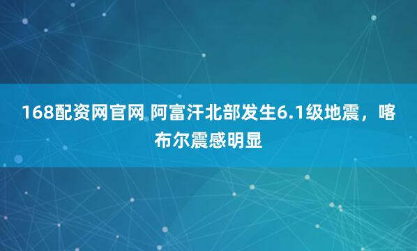 168配资网官网 阿富汗北部发生6.1级地震，喀布尔震感明显