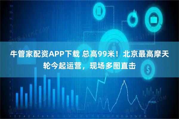 牛管家配资APP下载 总高99米！北京最高摩天轮今起运营，现场多图直击