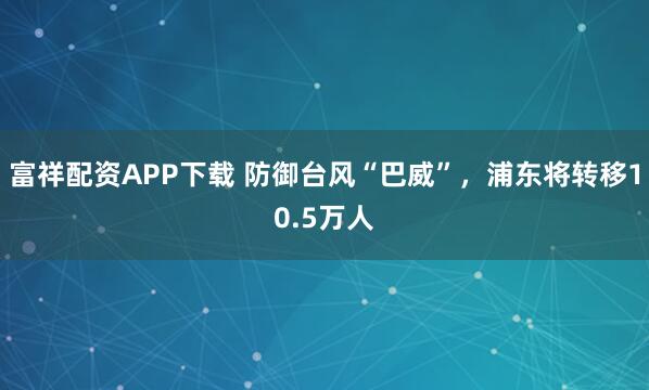 富祥配资APP下载 防御台风“巴威”,浦东将转移10.5万人