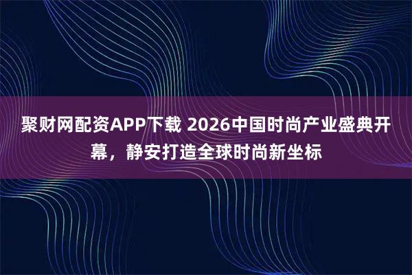 聚财网配资APP下载 2026中国时尚产业盛典开幕，静安打造全球时尚新坐标